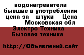 водонагреватели бывшие в употреблении. цена за 4 штуки. › Цена ­ 5 000 - Московская обл. Электро-Техника » Бытовая техника   